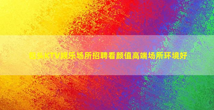包头KTV娱乐场所招聘看颜值高端场所环境好